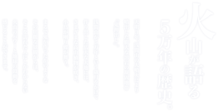火山が語る５万年の歴史。天明３年、浅間山の大噴火により噴出した膨大な溶岩の凝固地帯「鬼押出し」。浅間山が５万年という歳月をかけて作り出した広大な大地には、さまざまな鉱山植物が咲き、小鳥が囀り蝶が舞う。まるで鬼が作ったかのようなその壮麗な景観からは、そこを訪れた人にしかわからない火山のパワーと地球の鼓動を感じることができます。